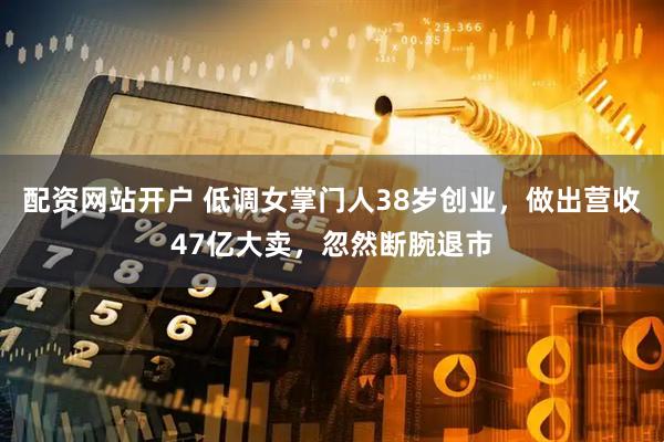 配资网站开户 低调女掌门人38岁创业，做出营收47亿大卖，忽然断腕退市