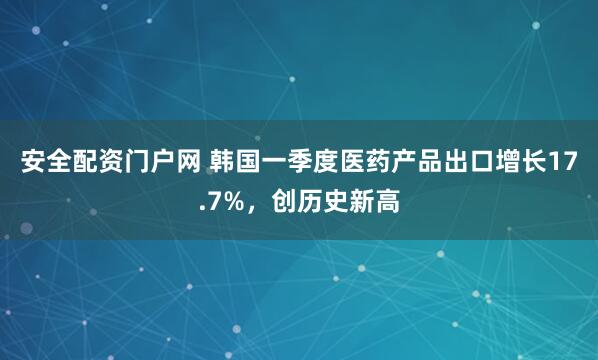 安全配资门户网 韩国一季度医药产品出口增长17.7%，创历史新高
