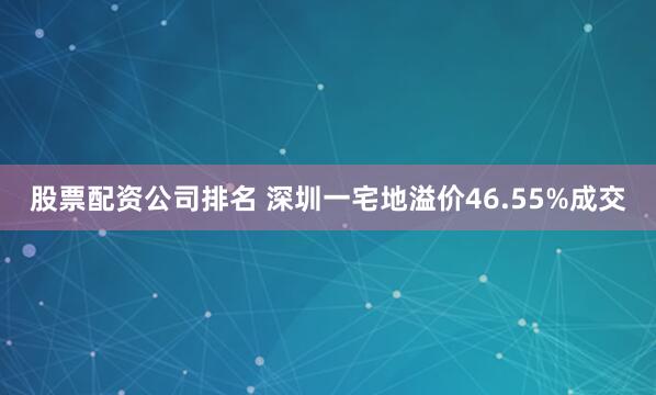 股票配资公司排名 深圳一宅地溢价46.55%成交