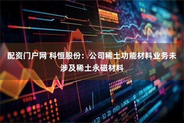 配资门户网 科恒股份：公司稀土功能材料业务未涉及稀土永磁材料