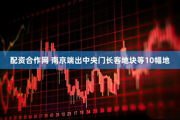 配资合作网 南京端出中央门长客地块等10幅地