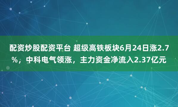 配资炒股配资平台 超级高铁板块6月24日涨2.7%，中科电气领涨，主力资金净流入2.37亿元