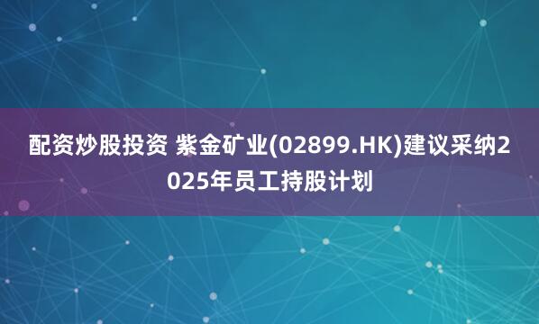 配资炒股投资 紫金矿业(02899.HK)建议采纳2025年员工持股计划