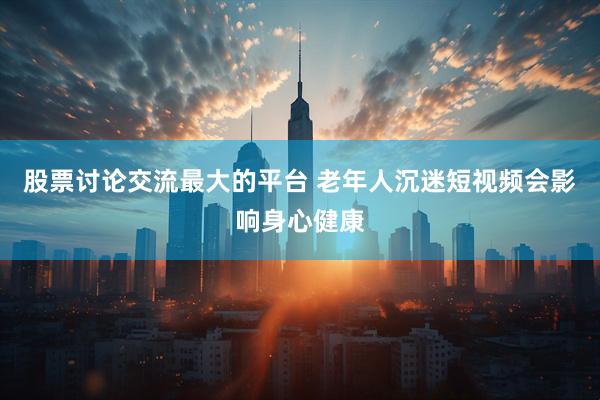 股票讨论交流最大的平台 老年人沉迷短视频会影响身心健康