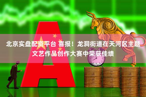 北京实盘配资平台 喜报！龙洞街道在天河区主题文艺作品创作大赛中荣获佳绩