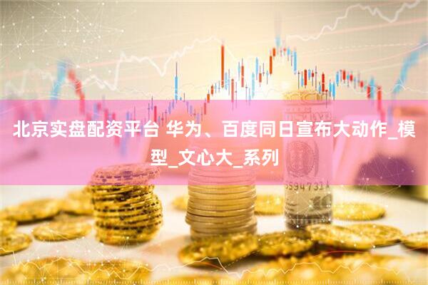 北京实盘配资平台 华为、百度同日宣布大动作_模型_文心大_系列