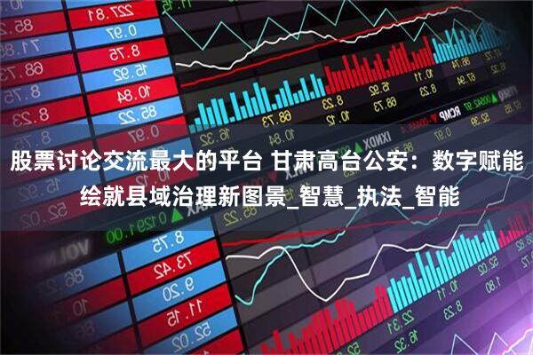 股票讨论交流最大的平台 甘肃高台公安：数字赋能 绘就县域治理新图景_智慧_执法_智能