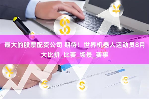最大的股票配资公司 期待！世界机器人运动员8月大比拼_比赛_场景_赛事