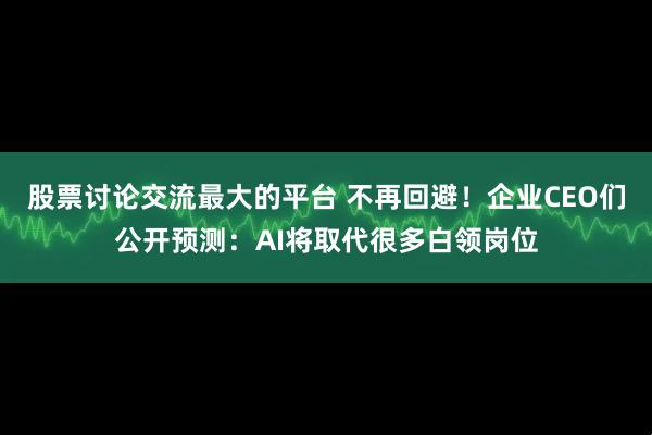 股票讨论交流最大的平台 不再回避！企业CEO们公开预测：AI将取代很多白领岗位