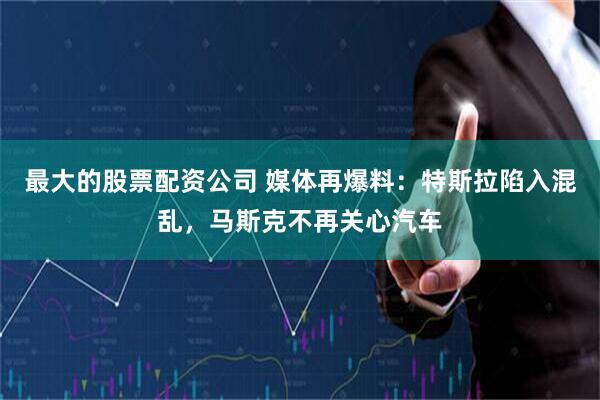 最大的股票配资公司 媒体再爆料：特斯拉陷入混乱，马斯克不再关心汽车