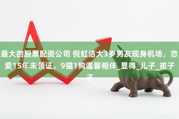 最大的股票配资公司 倪虹洁大3岁男友现身机场，恋爱15年未领证，9猫1狗温馨相伴_显得_儿子_孩子