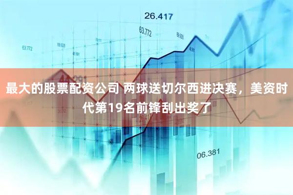 最大的股票配资公司 两球送切尔西进决赛，美资时代第19名前锋刮出奖了