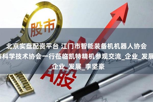 北京实盘配资平台 江门市智能装备机机器人协会与江门市科学技术协会一行莅临凯特精机参观交流_企业_发展_李坚豪