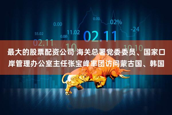 最大的股票配资公司 海关总署党委委员、国家口岸管理办公室主任张宝峰率团访问蒙古国、韩国