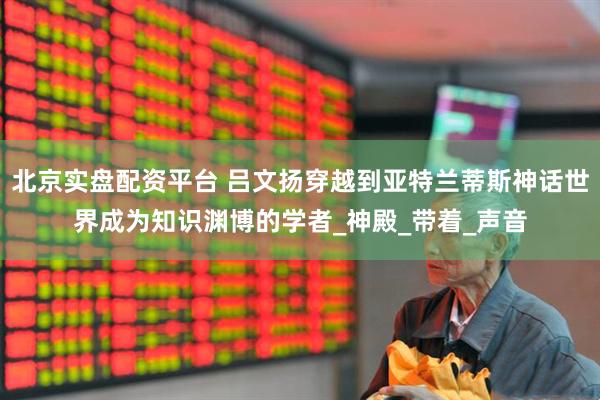 北京实盘配资平台 吕文扬穿越到亚特兰蒂斯神话世界成为知识渊博的学者_神殿_带着_声音