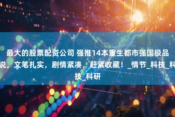 最大的股票配资公司 强推14本重生都市强国极品小说，文笔扎实，剧情紧凑，赶紧收藏！_情节_科技_科研