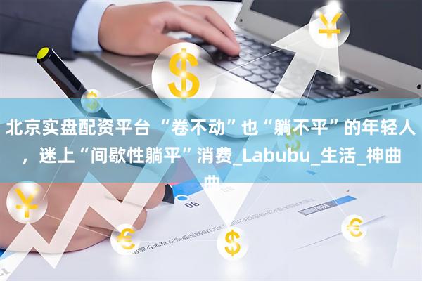北京实盘配资平台 “卷不动”也“躺不平”的年轻人，迷上“间歇性躺平”消费_Labubu_生活_神曲