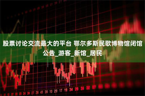 股票讨论交流最大的平台 鄂尔多斯民歌博物馆闭馆公告_游客_新馆_居民
