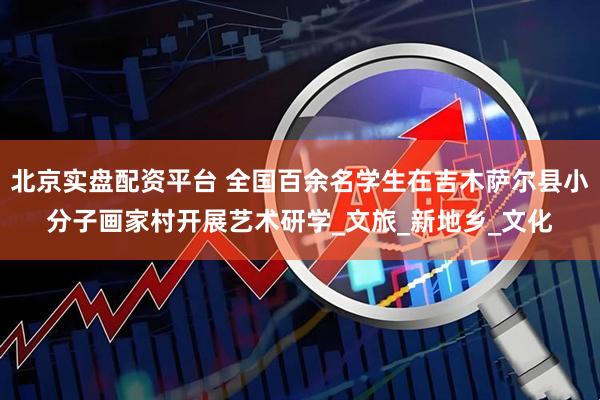 北京实盘配资平台 全国百余名学生在吉木萨尔县小分子画家村开展艺术研学_文旅_新地乡_文化