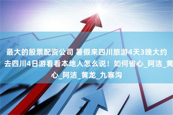 最大的股票配资公司 暑假来四川旅游4天3晚大约花多少钱？去四川4日游看看本地人怎么说！如何省心_阿洁_黄龙_九寨沟