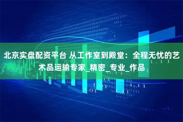 北京实盘配资平台 从工作室到殿堂：全程无忧的艺术品运输专家_精密_专业_作品