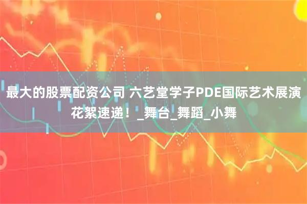 最大的股票配资公司 六艺堂学子PDE国际艺术展演花絮速递！_舞台_舞蹈_小舞