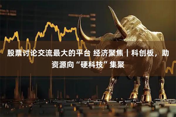 股票讨论交流最大的平台 经济聚焦｜科创板，助资源向“硬科技”集聚