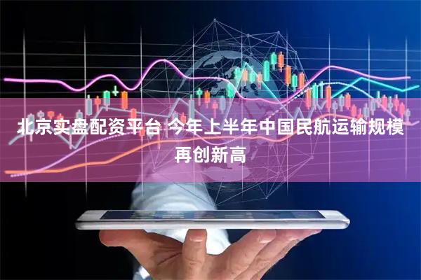 北京实盘配资平台 今年上半年中国民航运输规模再创新高