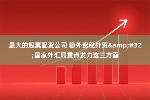 最大的股票配资公司 稳外资稳外贸&#32;国家外汇局重点发力这三方面