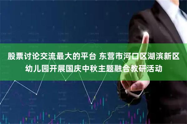 股票讨论交流最大的平台 东营市河口区湖滨新区幼儿园开展国庆中秋主题融合教研活动