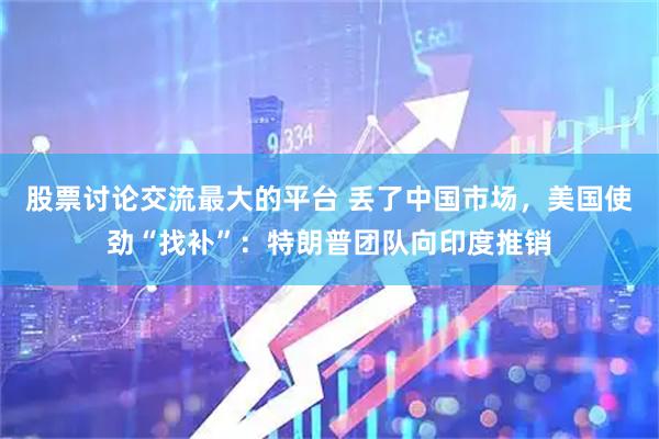 股票讨论交流最大的平台 丢了中国市场,美国使劲“找补”:特朗普团队向印度推销