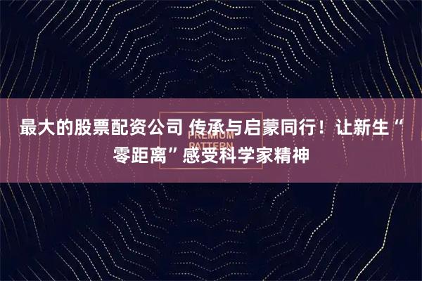 最大的股票配资公司 传承与启蒙同行！让新生“零距离”感受科学家精神