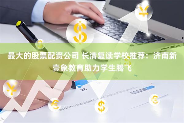 最大的股票配资公司 长清复读学校推荐：济南新壹象教育助力学生腾飞