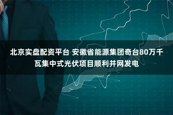 北京实盘配资平台 安徽省能源集团奇台80万千瓦集中式光伏项目顺利并网发电