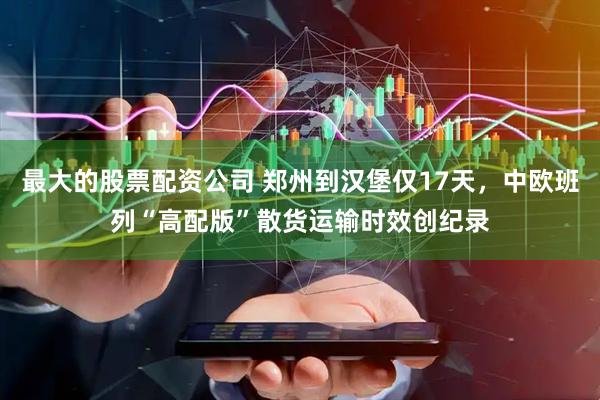 最大的股票配资公司 郑州到汉堡仅17天，中欧班列“高配版”散货运输时效创纪录