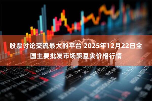 股票讨论交流最大的平台 2025年12月22日全国主要批发市场豌豆尖价格行情