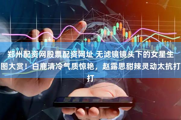 郑州配资网股票配资网址 无滤镜镜头下的女星生图大赏！白鹿清冷气质惊艳，赵露思甜辣灵动太抗打