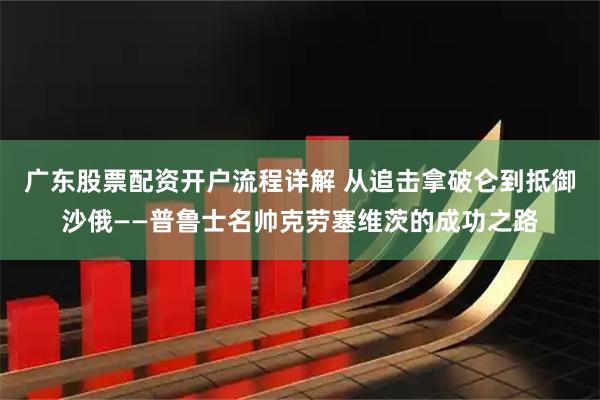 广东股票配资开户流程详解 从追击拿破仑到抵御沙俄——普鲁士名帅克劳塞维茨的成功之路