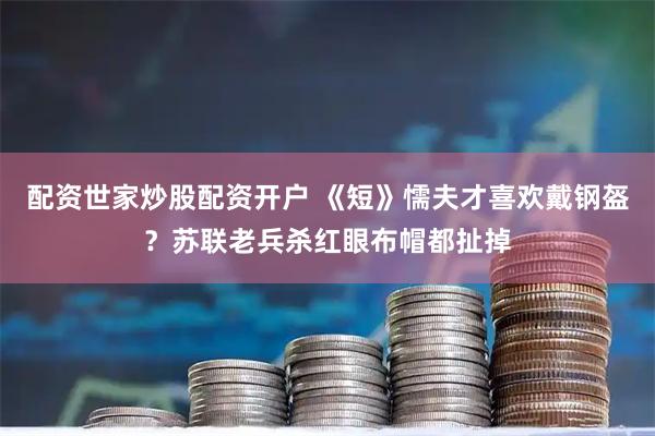 配资世家炒股配资开户 《短》懦夫才喜欢戴钢盔？苏联老兵杀红眼布帽都扯掉