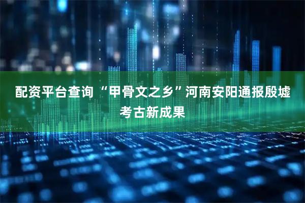 配资平台查询 “甲骨文之乡”河南安阳通报殷墟考古新成果